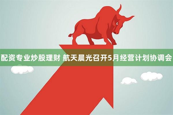 配资专业炒股理财 航天晨光召开5月经营计划协调会