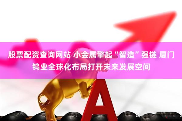股票配资查询网站 小金属擎起“智造”强链 厦门钨业全球化布局打开未来发展空间