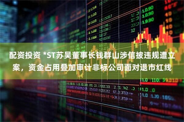 配资投资 *ST苏吴董事长钱群山涉信披违规遭立案，资金占用叠加审计非标公司面对退市红线
