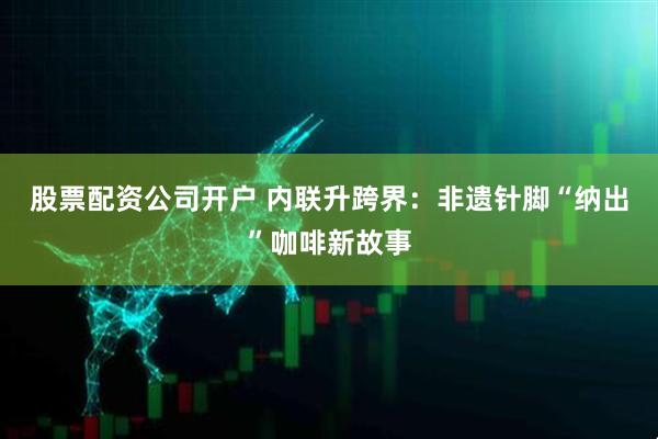 股票配资公司开户 内联升跨界：非遗针脚“纳出”咖啡新故事