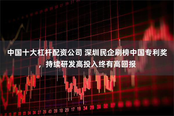 中国十大杠杆配资公司 深圳民企刷榜中国专利奖，持续研发高投入终有高回报