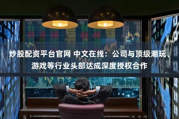 炒股配资平台官网 中文在线：公司与顶级潮玩、游戏等行业头部达成深度授权合作