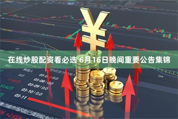 在线炒股配资看必选 6月16日晚间重要公告集锦