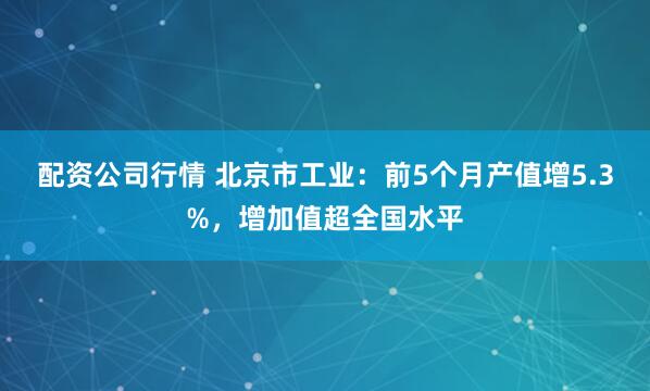 配资公司行情 北京市工业：前5个月产值增5.3%，增加值超全国水平
