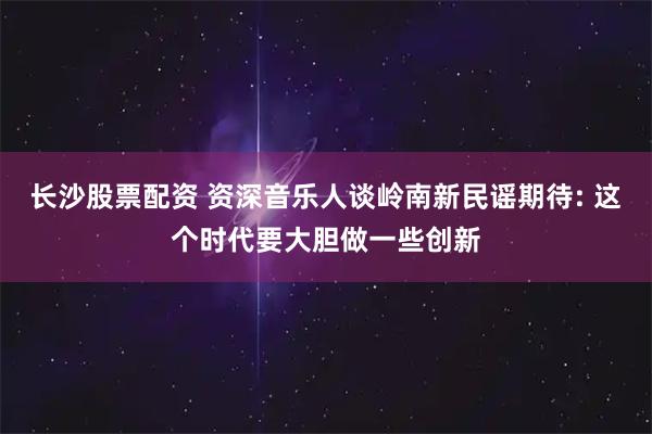 长沙股票配资 资深音乐人谈岭南新民谣期待: 这个时代要大胆做一些创新