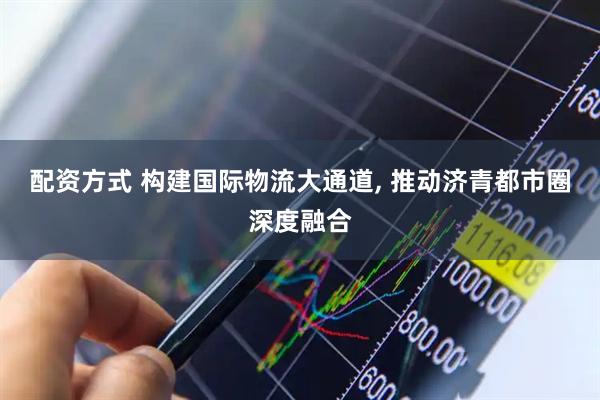 配资方式 构建国际物流大通道, 推动济青都市圈深度融合