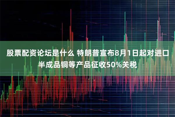 股票配资论坛是什么 特朗普宣布8月1日起对进口半成品铜等产品征收50%关税