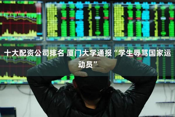 十大配资公司排名 厦门大学通报“学生辱骂国家运动员”