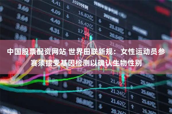 中国股票配资网站 世界田联新规：女性运动员参赛须接受基因检测以确认生物性别