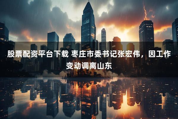 股票配资平台下载 枣庄市委书记张宏伟，因工作变动调离山东