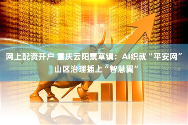 网上配资开户 重庆云阳蔈草镇：AI织就“平安网”  山区治理插上“智慧翼”