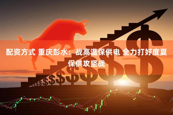 配资方式 重庆彭水：战高温保供电 全力打好度夏保供攻坚战