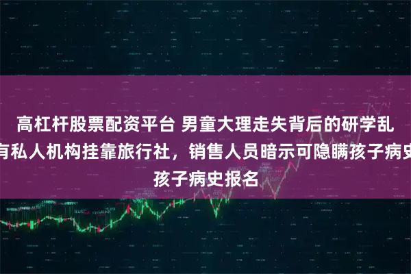 高杠杆股票配资平台 男童大理走失背后的研学乱象：有私人机构挂靠旅行社，销售人员暗示可隐瞒孩子病史报名