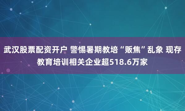 武汉股票配资开户 警惕暑期教培“贩焦”乱象 现存教育培训相关企业超518.6万家